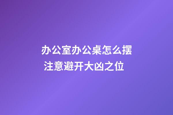 办公室办公桌怎么摆 注意避开大凶之位